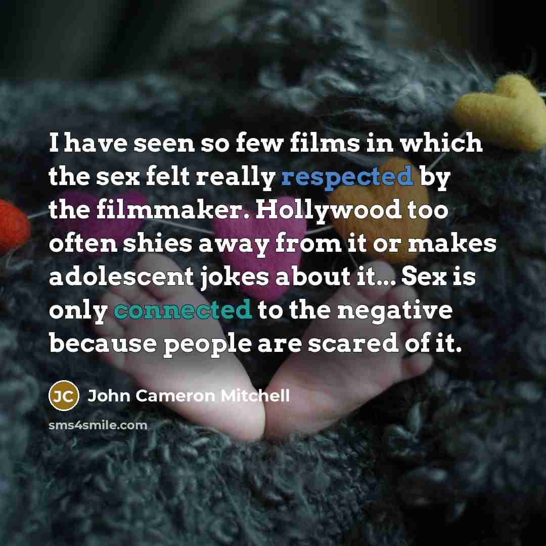 “I have seen so few films in which the sex felt really respected by the filmmaker. Hollywood too often shies away from it or makes adolescent jokes about it... Sex is only connected to the negative because people are scared of it.” quote by John Cameron Mitchell