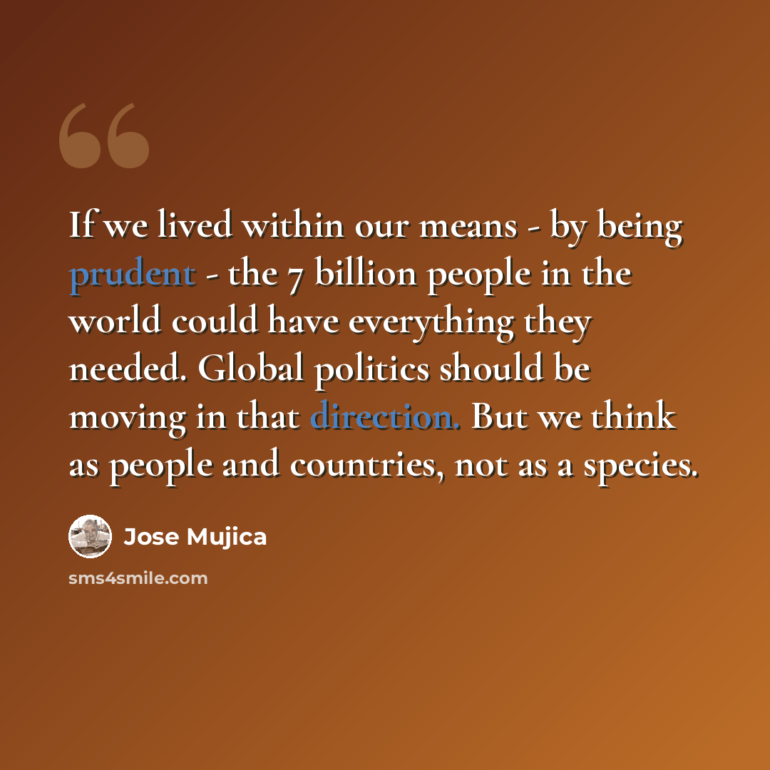 “If we lived within our means - by being prudent - the 7 billion people in the world could have everything they needed. Global politics should be moving in that direction. But we think as people and countries, not as a species.” quote by Jose Mujica