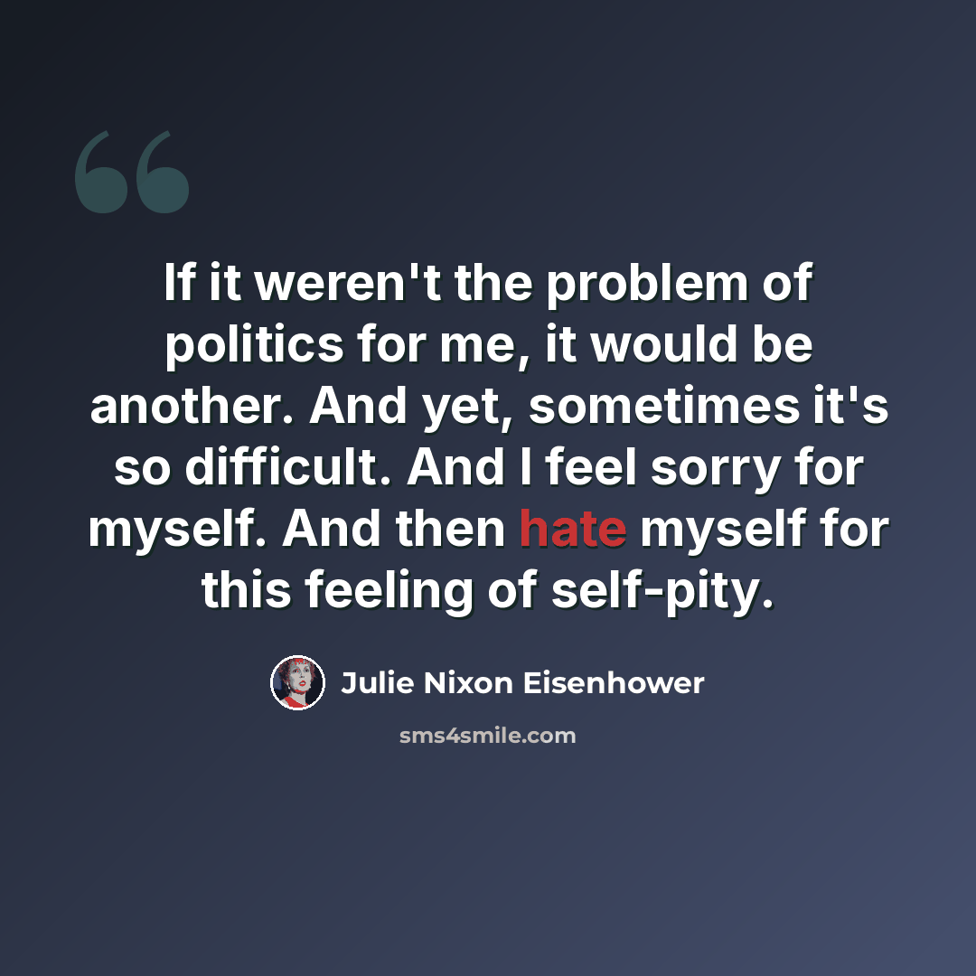 “If it weren't the problem of politics for me, it would be another. And yet, sometimes it's so difficult. And I feel sorry for myself. And then hate myself for this feeling of self-pity.” quote by Julie Nixon Eisenhower