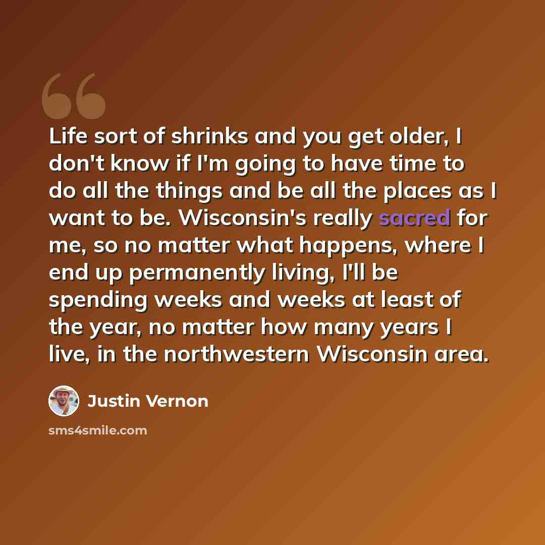 “Life sort of shrinks and you get older, I don't know if I'm going to have time to do all the things and be all the places as I want to be. Wisconsin's really sacred for me, so no matter what happens, where I end up permanently living, I'll be spending weeks and weeks at least of the year, no…” quote by Justin Vernon