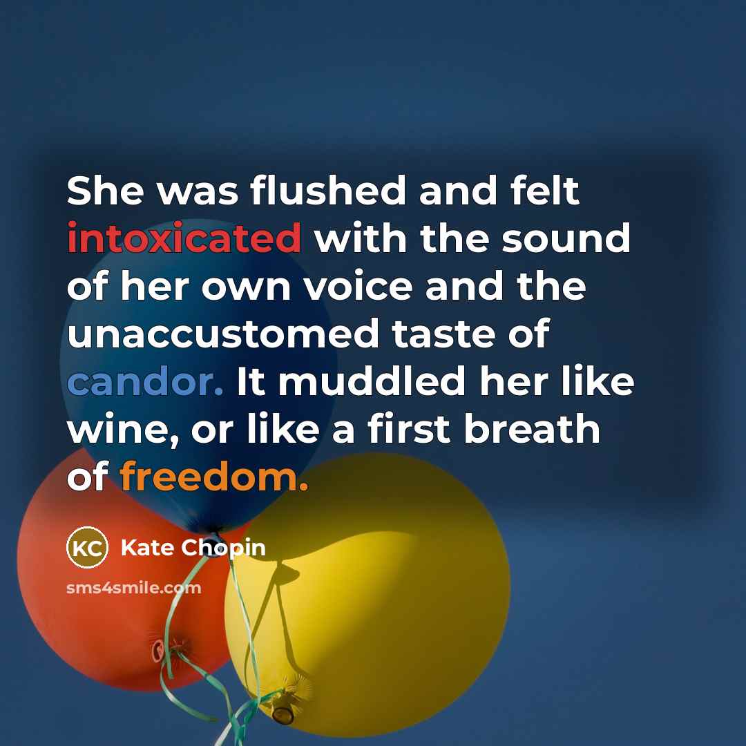“She was flushed and felt intoxicated with the sound of her own voice and the unaccustomed taste of candor. It muddled her like wine, or like a first breath of freedom.” quote by Kate Chopin