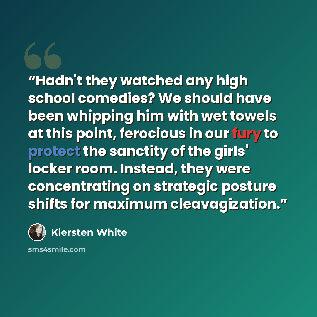 “Hadn't they watched any high school comedies? We should have been whipping him with wet towels at this point, ferocious in our fury to protect the sanctity of the girls' locker room. Instead, they were concentrating on strategic posture shifts for maximum cleavagization.” quote by Kiersten White