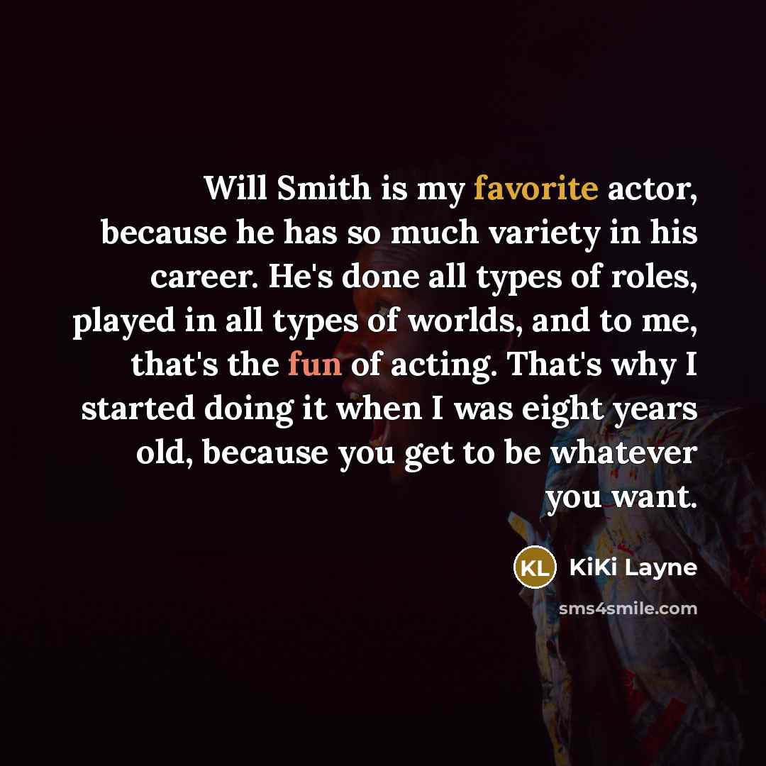 “Will Smith is my favorite actor, because he has so much variety in his career. He's done all types of roles, played in all types of worlds, and to me, that's the fun of acting. That's why I started doing it when I was eight years old, because you get to be whatever you want.” quote by KiKi Layne