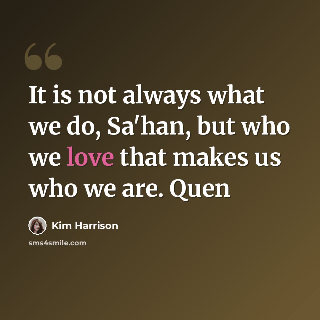 “It is not always what we do, Sa'han, but who we love that makes us who we are. Quen” quote by Kim Harrison