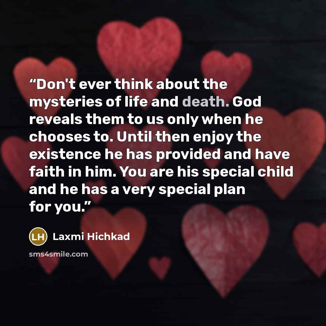 “Don't ever think about the mysteries of life and death. God reveals them to us only when he chooses to. Until then enjoy the existence he has provided and have faith in him. You are his special child and he has a very special plan for you.” quote by Laxmi Hichkad