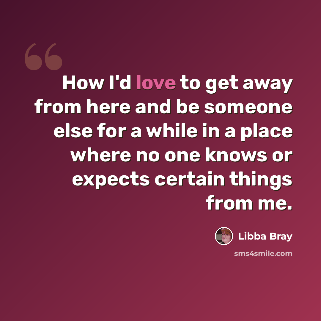 “How I'd love to get away from here and be someone else for a while in a place where no one knows or expects certain things from me.” quote by Libba Bray