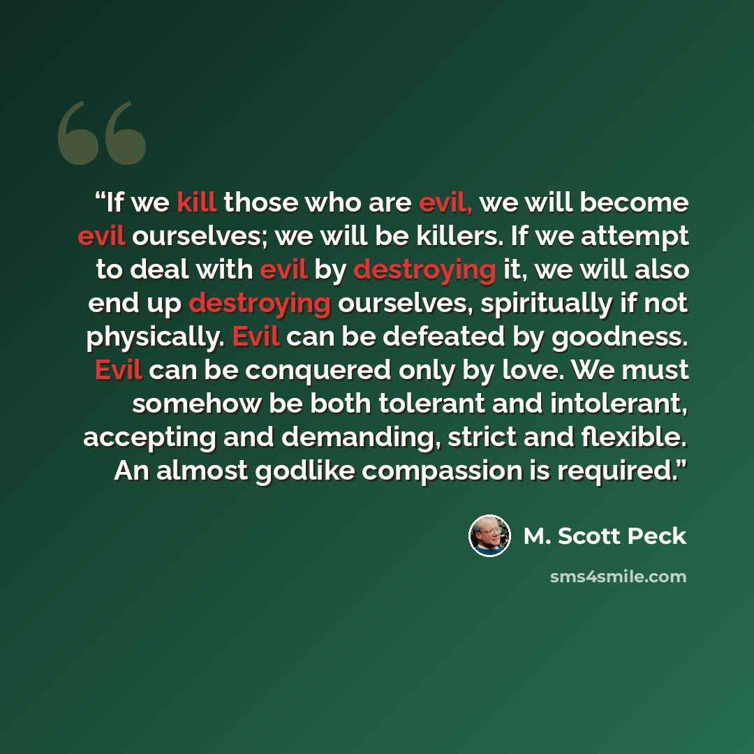 “If we kill those who are evil, we will become evil ourselves; we will be killers. If we attempt to deal with evil by destroying it, we will also end up destroying ourselves, spiritually if not physically. Evil can be defeated by goodness. Evil can be conquered only by love. We must somehow be both…” quote by M. Scott Peck