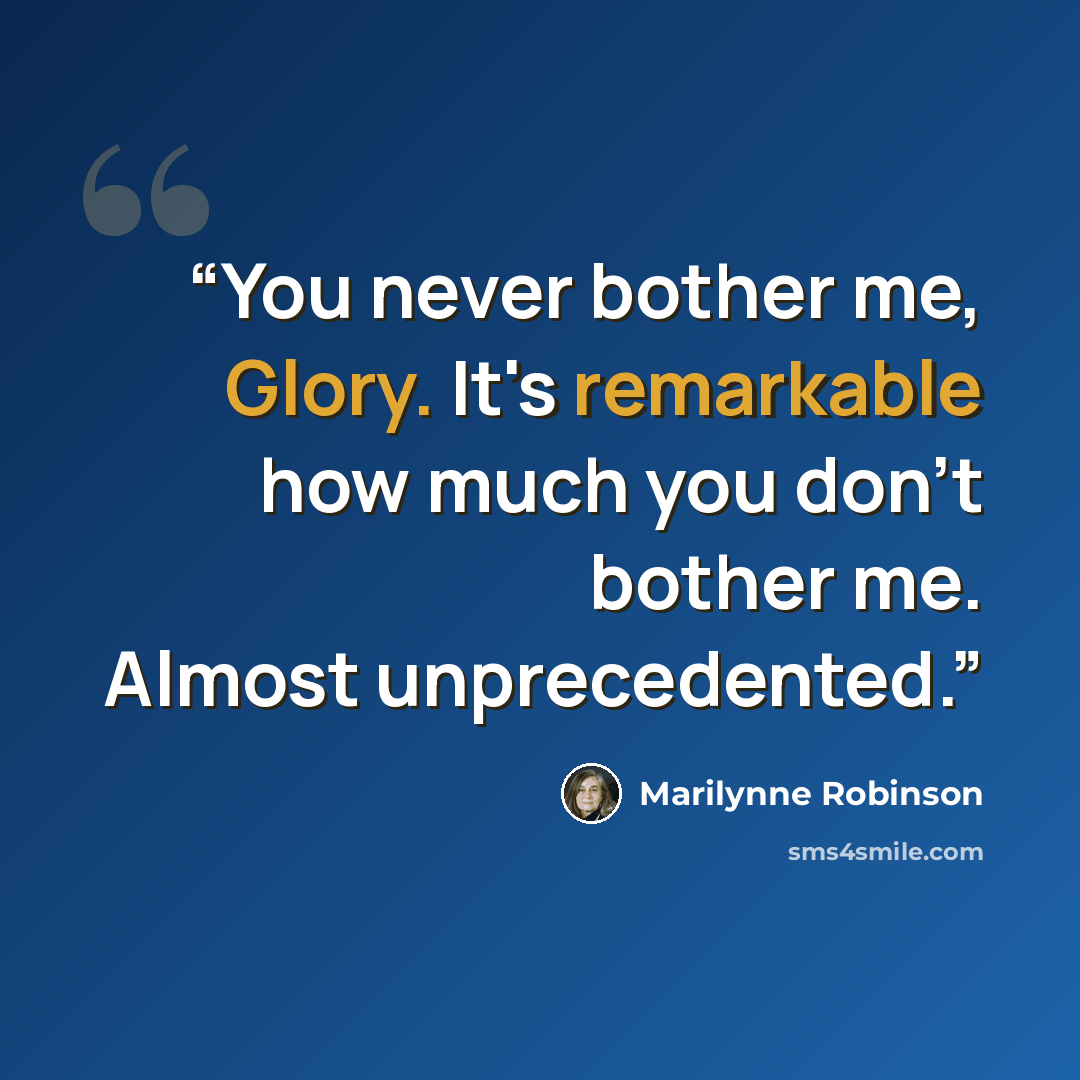 “You never bother me, Glory. It's remarkable how much you don't bother me. Almost unprecedented.” quote by Marilynne Robinson