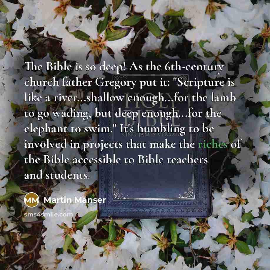 “The Bible is so deep! As the 6th-century church father Gregory put it: "Scripture is like a river...shallow enough...for the lamb to go wading, but deep enough...for the elephant to swim." It's humbling to be involved in projects that make the riches of the Bible accessible to Bible teachers and…” quote by Martin Manser