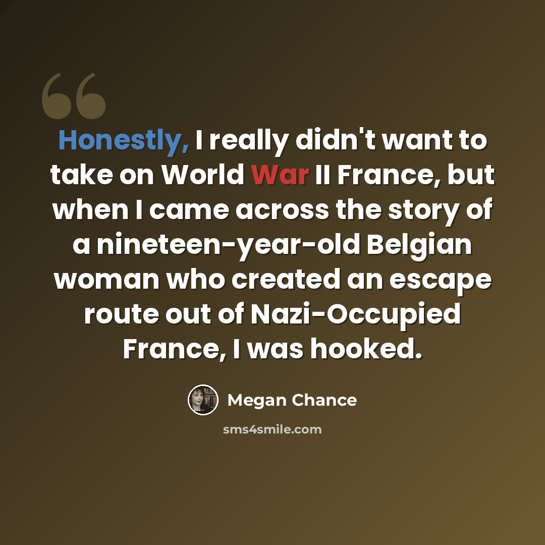 “Honestly, I really didn't want to take on World War II France, but when I came across the story of a nineteen-year-old Belgian woman who created an escape route out of Nazi-Occupied France, I was hooked.” quote by Megan Chance