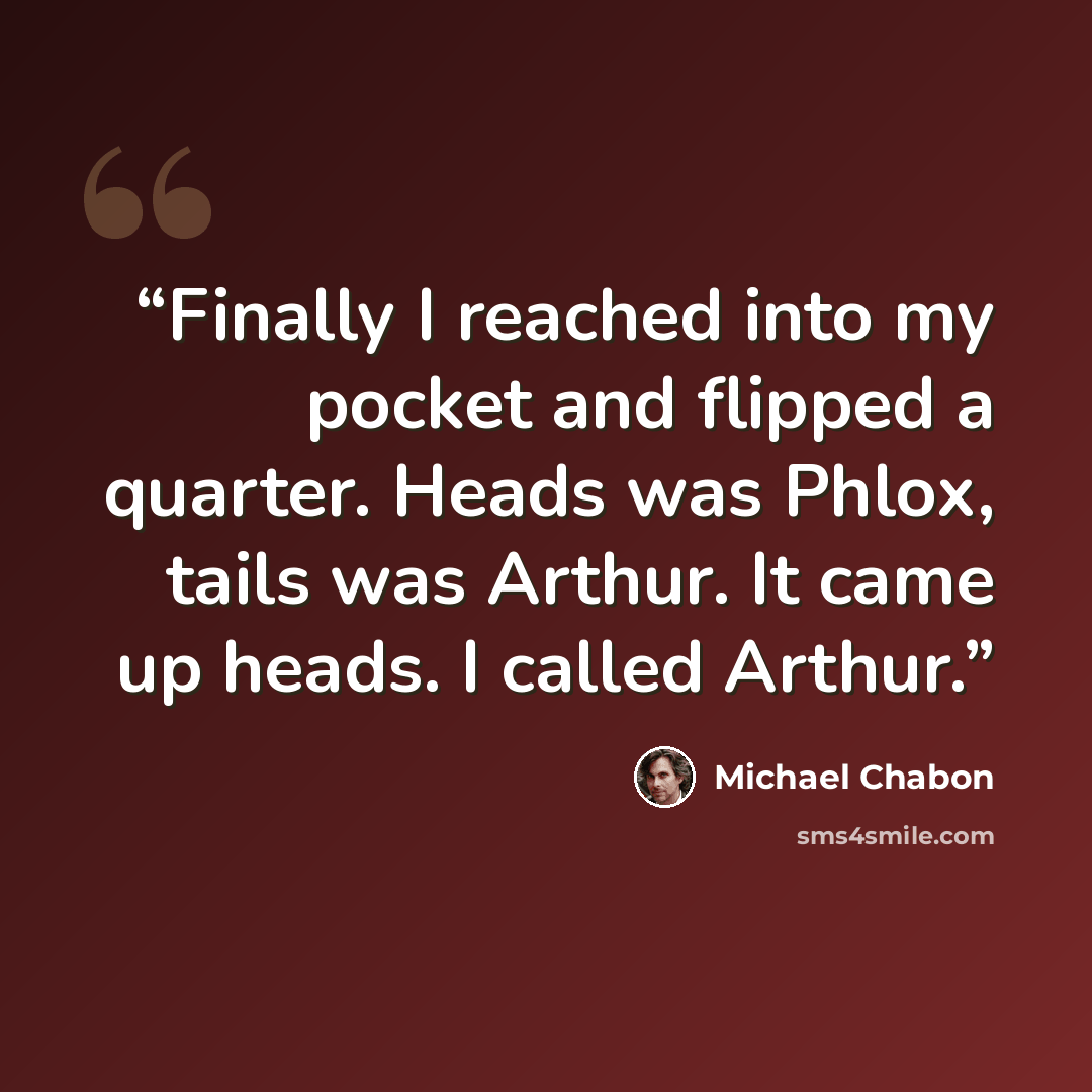 “Finally I reached into my pocket and flipped a quarter. Heads was Phlox, tails was Arthur. It came up heads. I called Arthur.” quote by Michael Chabon