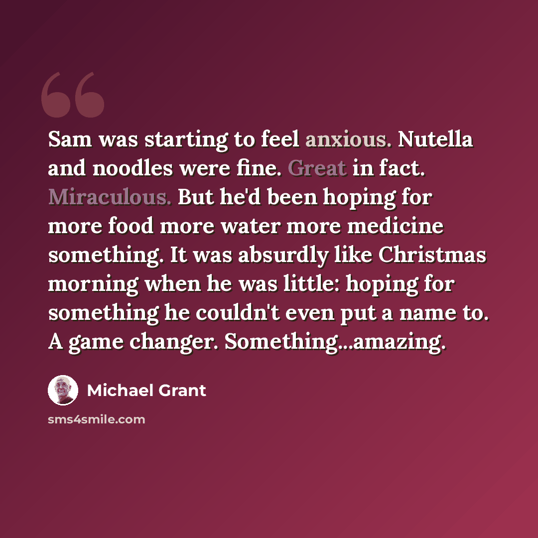 “Sam was starting to feel anxious. Nutella and noodles were fine. Great in fact. Miraculous. But he'd been hoping for more food more water more medicine something. It was absurdly like Christmas morning when he was little: hoping for something he couldn't even put a name to. A game changer…” quote by Michael Grant