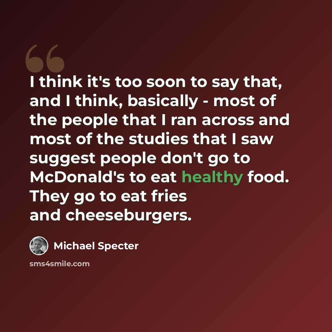 “I think it's too soon to say that, and I think, basically - most of the people that I ran across and most of the studies that I saw suggest people don't go to McDonald's to eat healthy food. They go to eat fries and cheeseburgers.” quote by Michael Specter