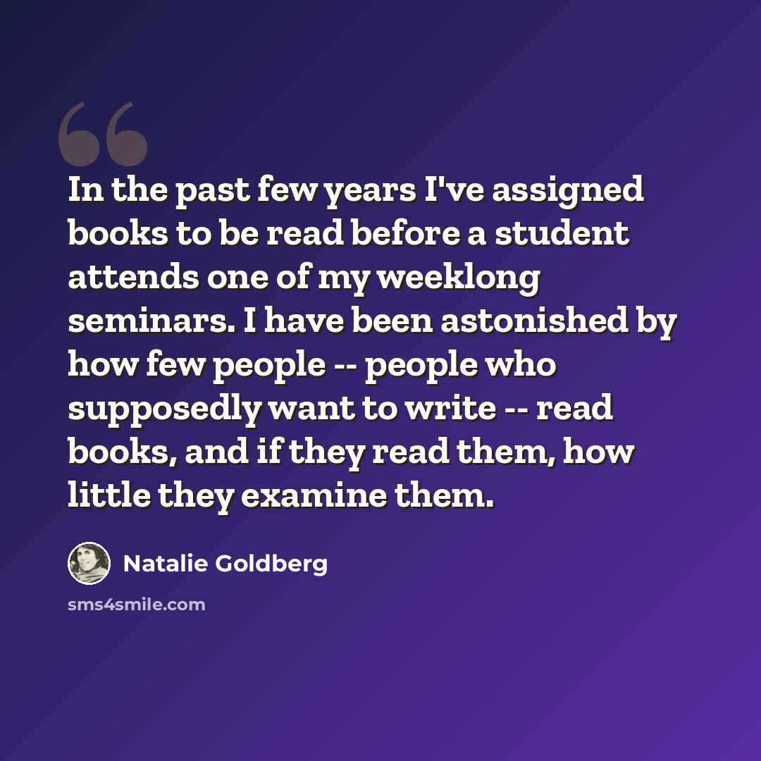 “In the past few years I've assigned books to be read before a student attends one of my weeklong seminars. I have been astonished by how few people -- people who supposedly want to write -- read books, and if they read them, how little they examine them.” quote by Natalie Goldberg