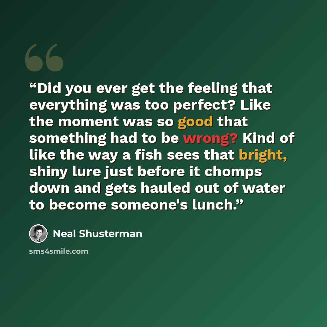 “Did you ever get the feeling that everything was too perfect? Like the moment was so good that something had to be wrong? Kind of like the way a fish sees that bright, shiny lure just before it chomps down and gets hauled out of water to become someone's lunch.” quote by Neal Shusterman