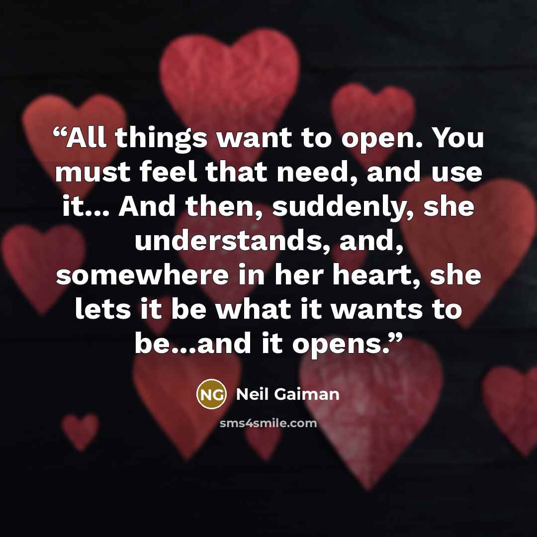 “All things want to open. You must feel that need, and use it... And then, suddenly, she understands, and, somewhere in her heart, she lets it be what it wants to be...and it opens.” quote by Neil Gaiman