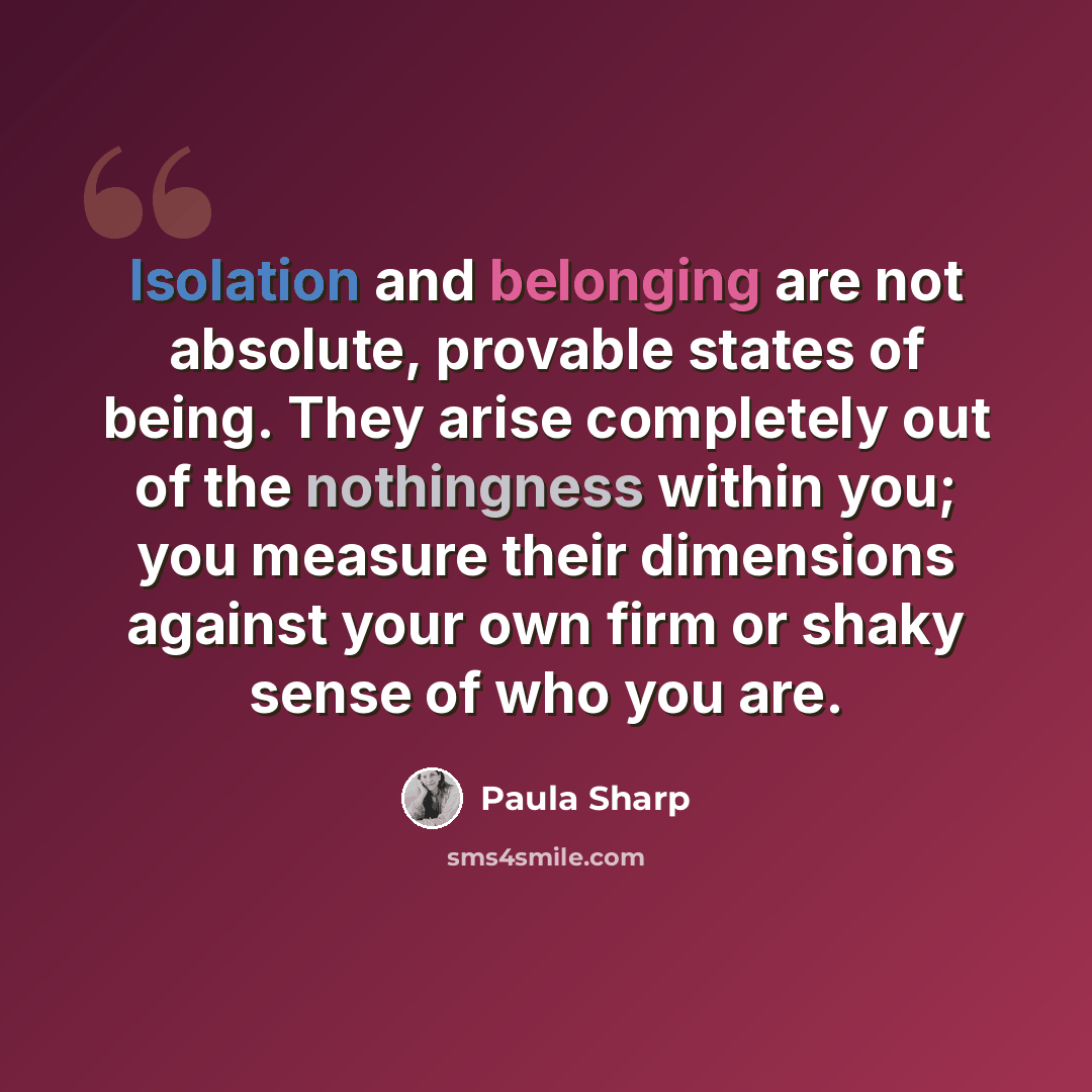 “Isolation and belonging are not absolute, provable states of being. They arise completely out of the nothingness within you; you measure their dimensions against your own firm or shaky sense of who you are.” quote by Paula Sharp