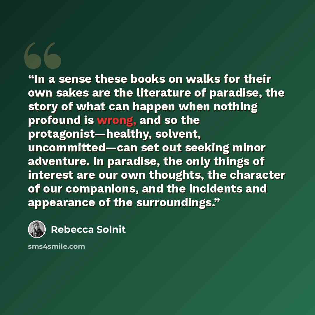 “In a sense these books on walks for their own sakes are the literature of paradise, the story of what can happen when nothing profound is wrong, and so the protagonist—healthy, solvent, uncommitted—can set out seeking minor adventure. In paradise, the only things of interest are our own thoughts…” quote by Rebecca Solnit