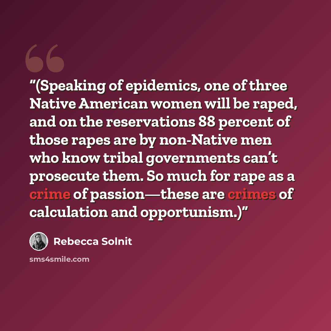 “(Speaking of epidemics, one of three Native American women will be raped, and on the reservations 88 percent of those rapes are by non-Native men who know tribal governments can’t prosecute them. So much for rape as a crime of passion—these are crimes of calculation and opportunism.)” quote by Rebecca Solnit