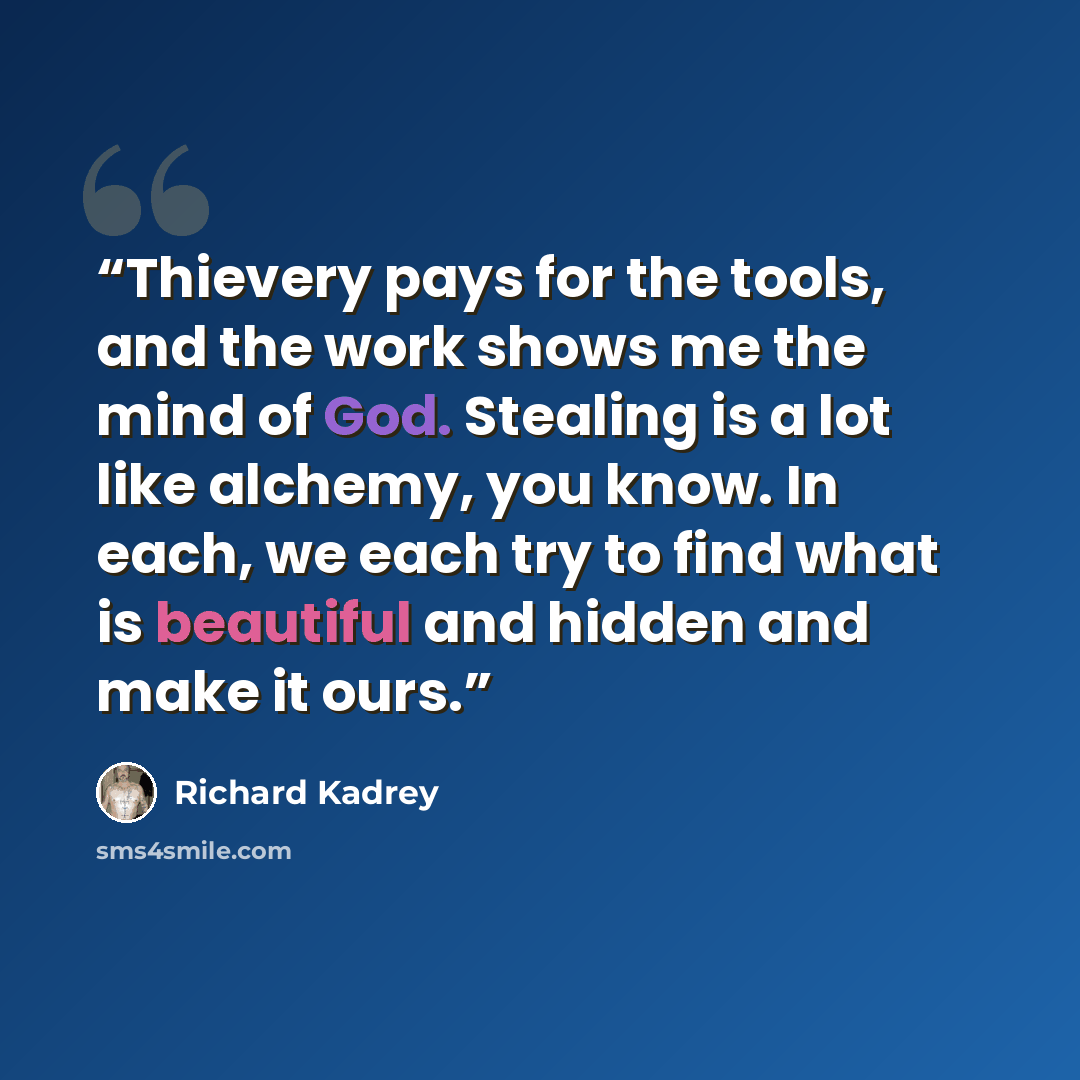 “Thievery pays for the tools, and the work shows me the mind of God. Stealing is a lot like alchemy, you know. In each, we each try to find what is beautiful and hidden and make it ours.” quote by Richard Kadrey