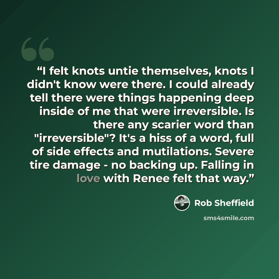 “I felt knots untie themselves, knots I didn't know were there. I could already tell there were things happening deep inside of me that were irreversible. Is there any scarier word than "irreversible"? It's a hiss of a word, full of side effects and mutilations. Severe tire damage - no backing up…” quote by Rob Sheffield