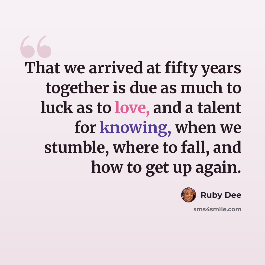 “That we arrived at fifty years together is due as much to luck as to love, and a talent for knowing, when we stumble, where to fall, and how to get up again.” quote by Ruby Dee