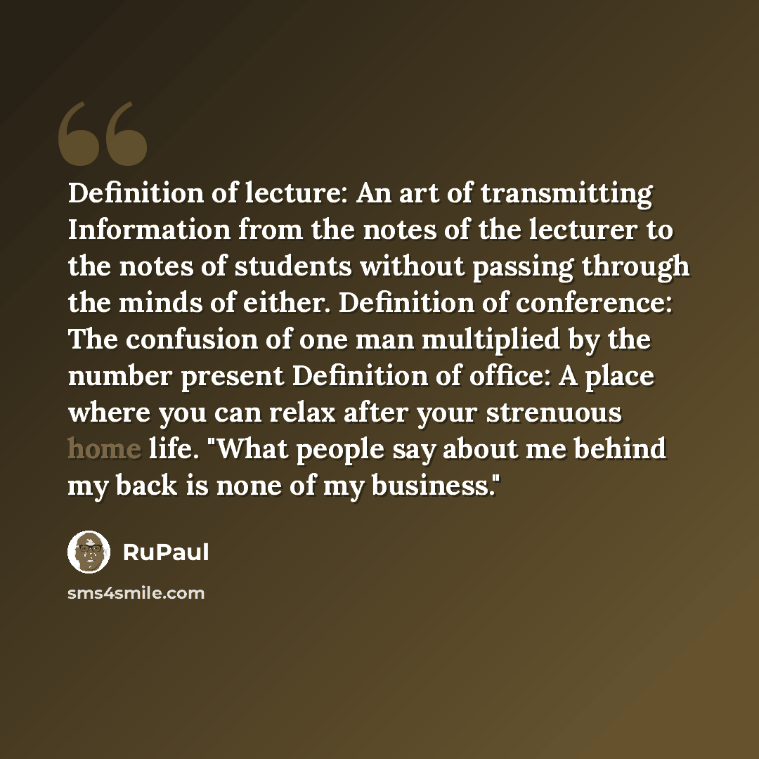 “Definition of lecture: An art of transmitting Information from the notes of the lecturer to the notes of students without passing through the minds of either. Definition of conference: The confusion of one man multiplied by the number present Definition of office: A place where you can relax after…” quote by RuPaul