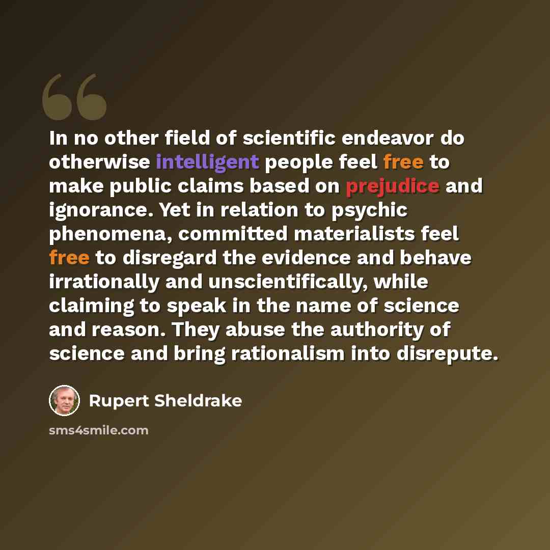 “In no other field of scientific endeavor do otherwise intelligent people feel free to make public claims based on prejudice and ignorance. Yet in relation to psychic phenomena, committed materialists feel free to disregard the evidence and behave irrationally and unscientifically, while claiming…” quote by Rupert Sheldrake