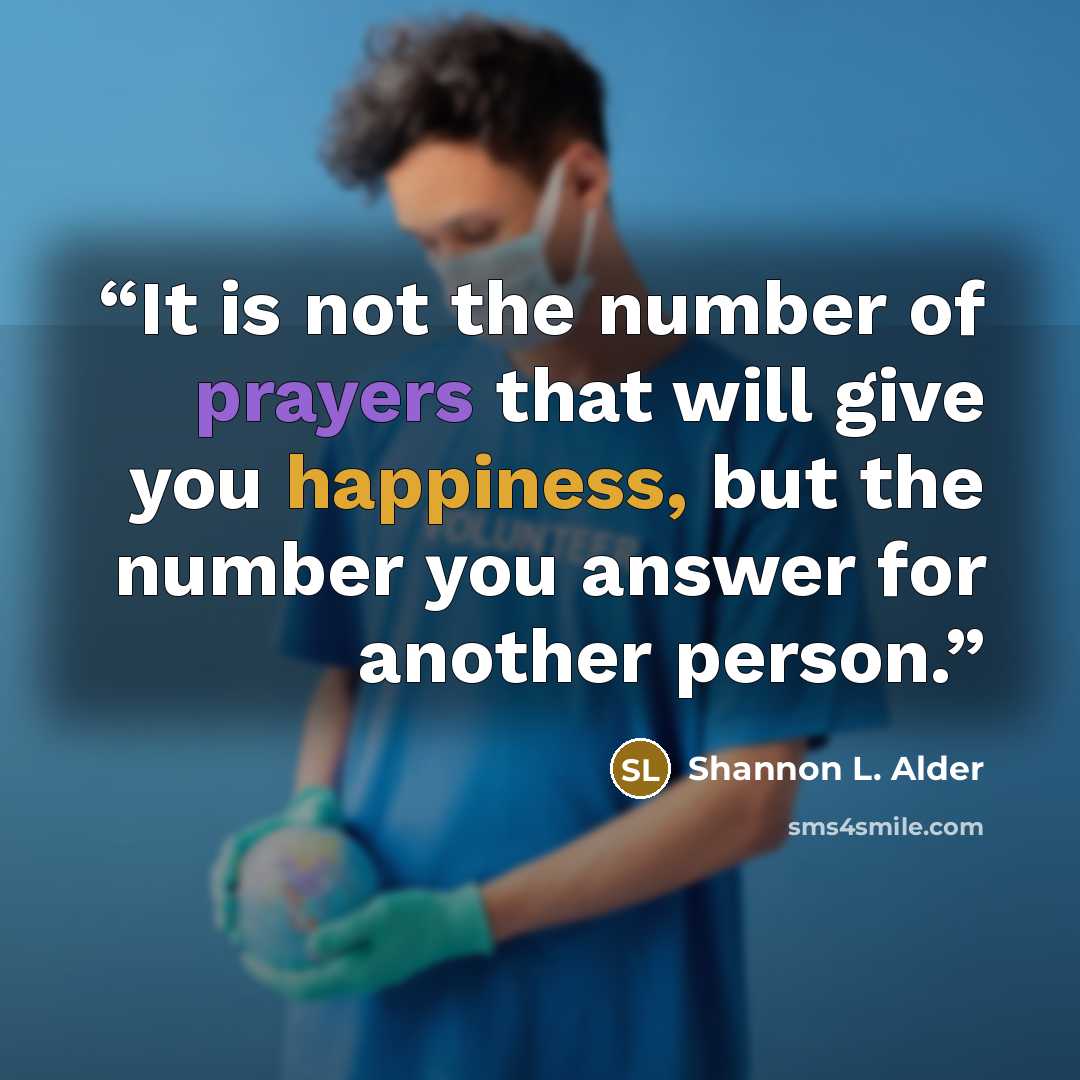 “It is not the number of prayers that will give you happiness, but the number you answer for another person.” quote by Shannon L. Alder