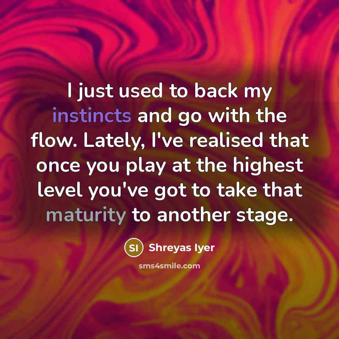 “I just used to back my instincts and go with the flow. Lately, I've realised that once you play at the highest level you've got to take that maturity to another stage.” quote by Shreyas Iyer
