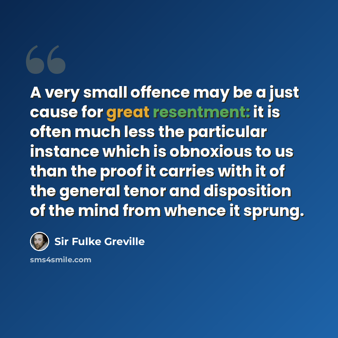 “A very small offence may be a just cause for great resentment: it is often much less the particular instance which is obnoxious to us than the proof it carries with it of the general tenor and disposition of the mind from whence it sprung.” quote by Sir Fulke Greville