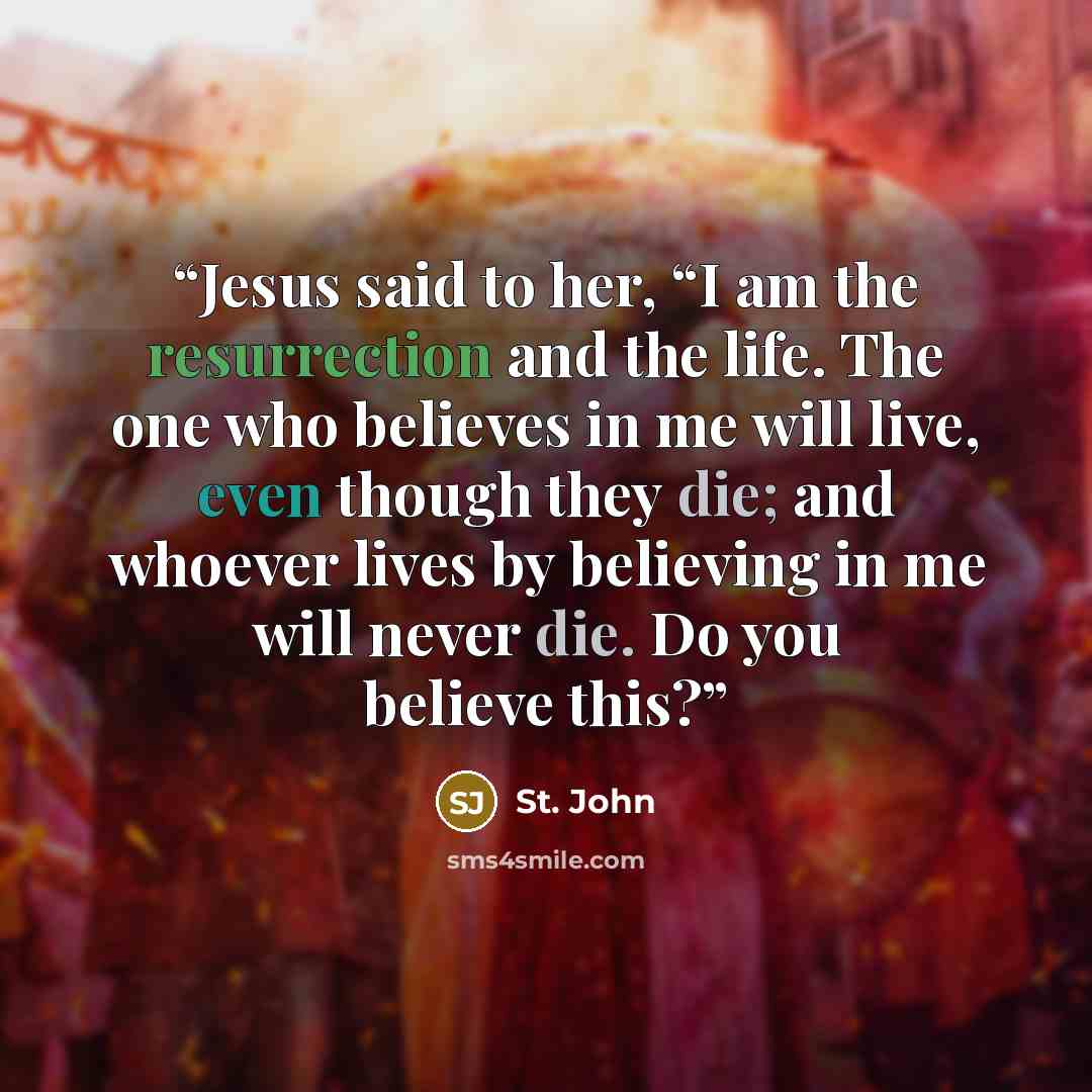 “Jesus said to her, “I am the resurrection and the life. The one who believes in me will live, even though they die; and whoever lives by believing in me will never die. Do you believe this?” quote by St. John
