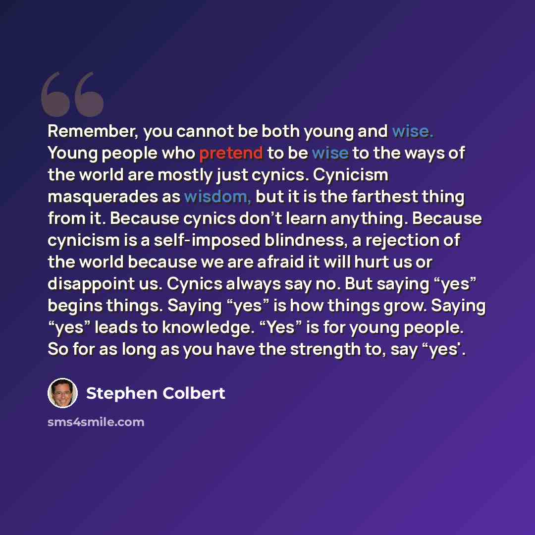 “Remember, you cannot be both young and wise. Young people who pretend to be wise to the ways of the world are mostly just cynics. Cynicism masquerades as wisdom, but it is the farthest thing from it. Because cynics don’t learn anything. Because cynicism is a self-imposed blindness, a rejection of…” quote by Stephen Colbert