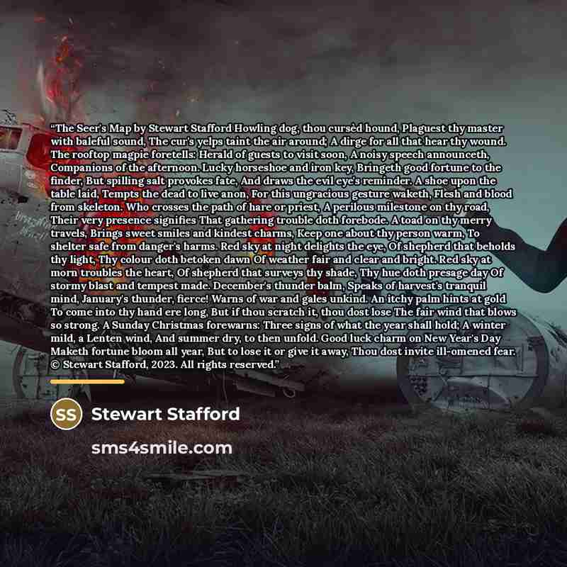 “The Seer's Map by Stewart Stafford Howling dog, thou cursèd hound, Plaguest thy master with baleful sound, The cur's yelps taint the air around; A dirge for all that hear thy wound. The rooftop magpie foretells: Herald of guests to visit soon, A noisy speech announceth, Companions of the…” quote by Stewart Stafford