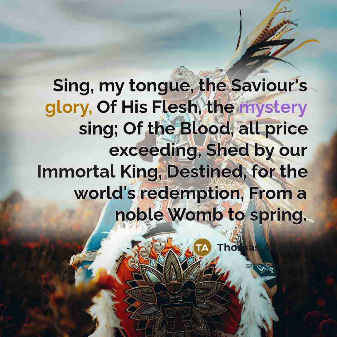 “Sing, my tongue, the Saviour's glory, Of His Flesh, the mystery sing; Of the Blood, all price exceeding, Shed by our Immortal King, Destined, for the world's redemption, From a noble Womb to spring.” quote by Thomas Aquinas