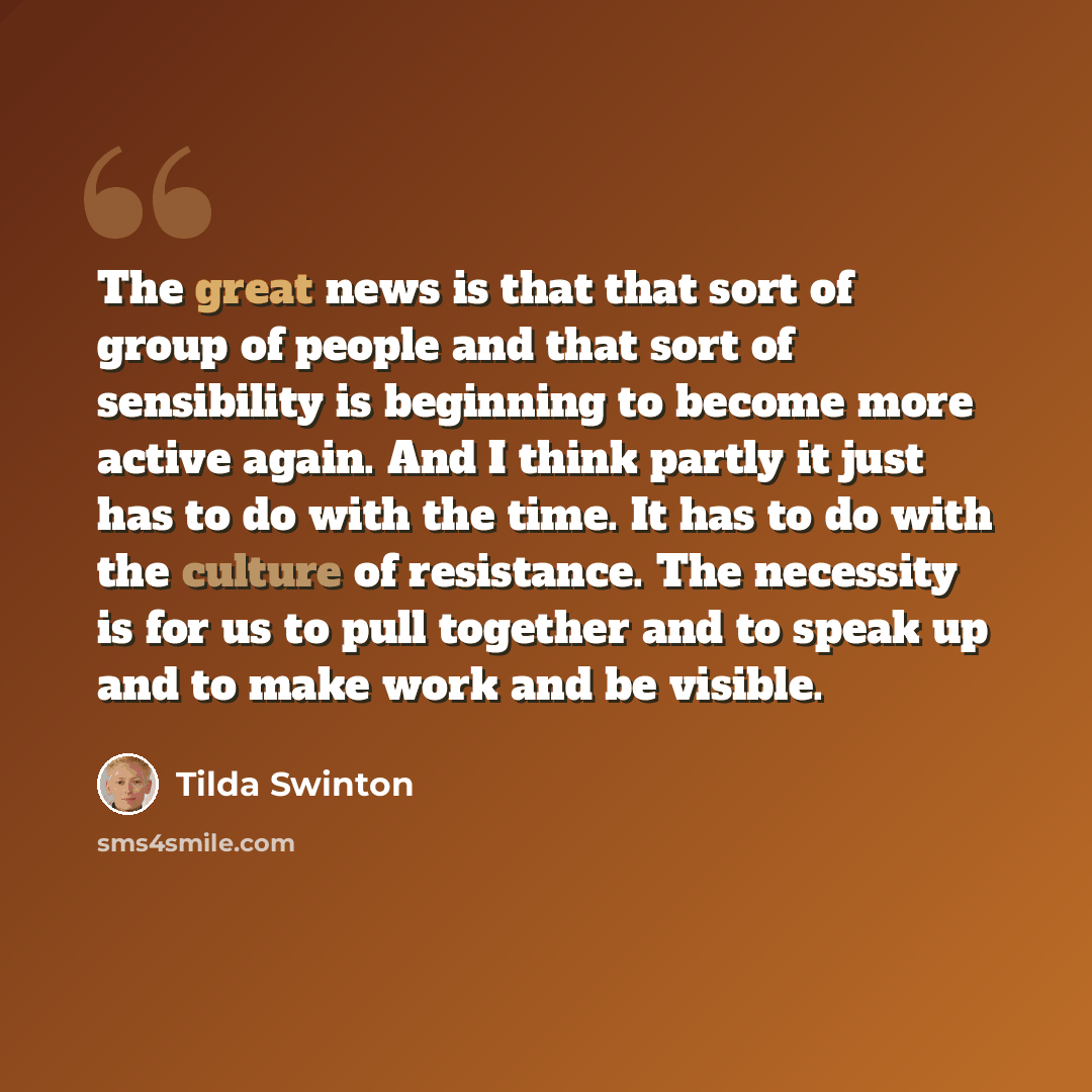 “The great news is that that sort of group of people and that sort of sensibility is beginning to become more active again. And I think partly it just has to do with the time. It has to do with the culture of resistance. The necessity is for us to pull together and to speak up and to make work and…” quote by Tilda Swinton