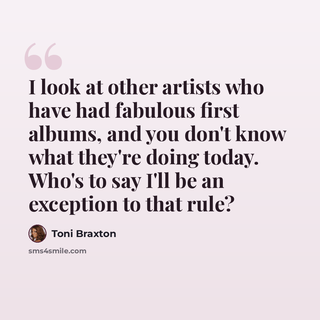 “I look at other artists who have had fabulous first albums, and you don't know what they're doing today. Who's to say I'll be an exception to that rule?” quote by Toni Braxton