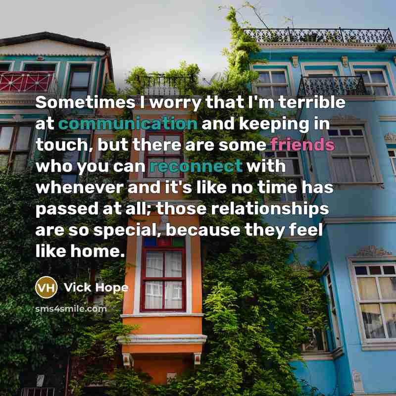 “Sometimes I worry that I'm terrible at communication and keeping in touch, but there are some friends who you can reconnect with whenever and it's like no time has passed at all; those relationships are so special, because they feel like home.” quote by Vick Hope