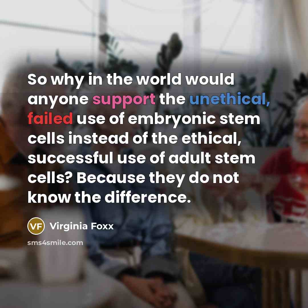 “So why in the world would anyone support the unethical, failed use of embryonic stem cells instead of the ethical, successful use of adult stem cells? Because they do not know the difference.” quote by Virginia Foxx