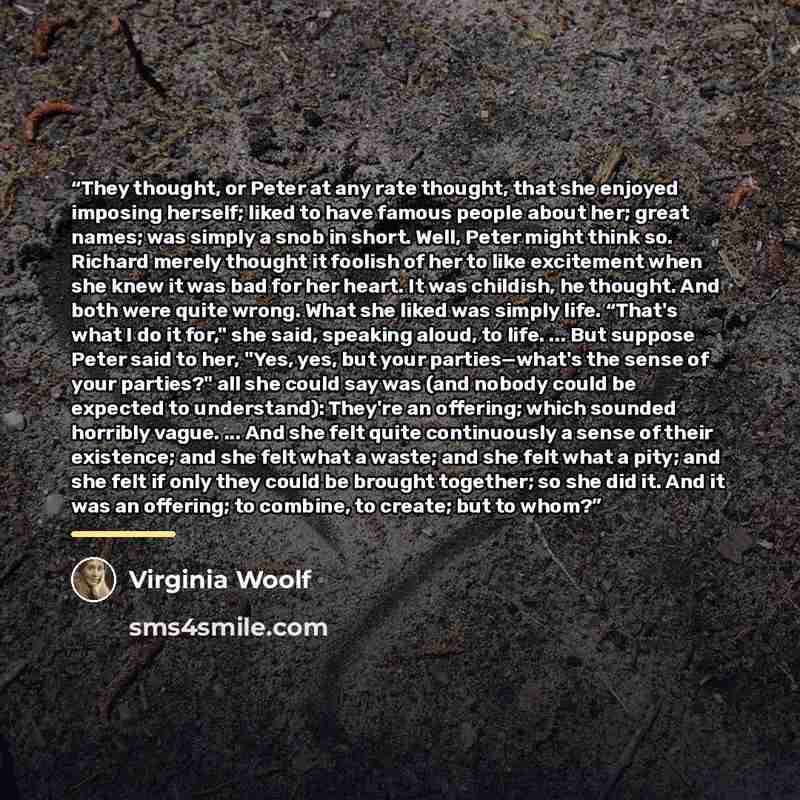 “They thought, or Peter at any rate thought, that she enjoyed imposing herself; liked to have famous people about her; great names; was simply a snob in short. Well, Peter might think so. Richard merely thought it foolish of her to like excitement when she knew it was bad for her heart. It was…” quote by Virginia Woolf