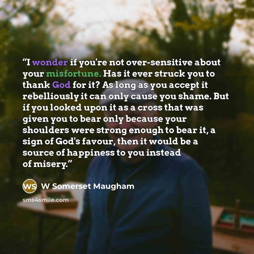 “I wonder if you're not over-sensitive about your misfortune. Has it ever struck you to thank God for it? As long as you accept it rebelliously it can only cause you shame. But if you looked upon it as a cross that was given you to bear only because your shoulders were strong enough to bear it, a…” quote by W Somerset Maugham