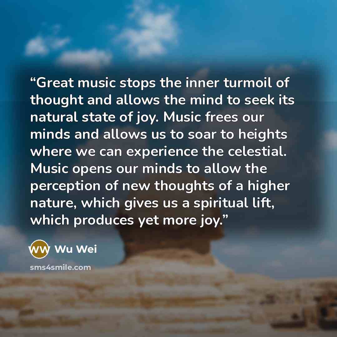 “Great music stops the inner turmoil of thought and allows the mind to seek its natural state of joy. Music frees our minds and allows us to soar to heights where we can experience the celestial. Music opens our minds to allow the perception of new thoughts of a higher nature, which gives us a…” quote by Wu Wei