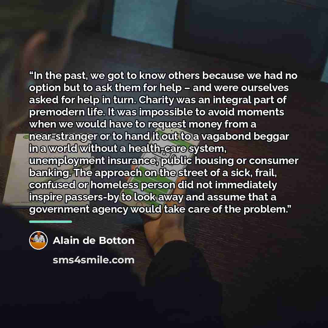 “In the past, we got to know others because we had no option but to ask them for help – and were ourselves asked for help in turn. Charity was an integral part of premodern life. It was impossible to avoid moments when we would have to request money from a near-stranger or to hand it out to a…” quote by Alain de Botton