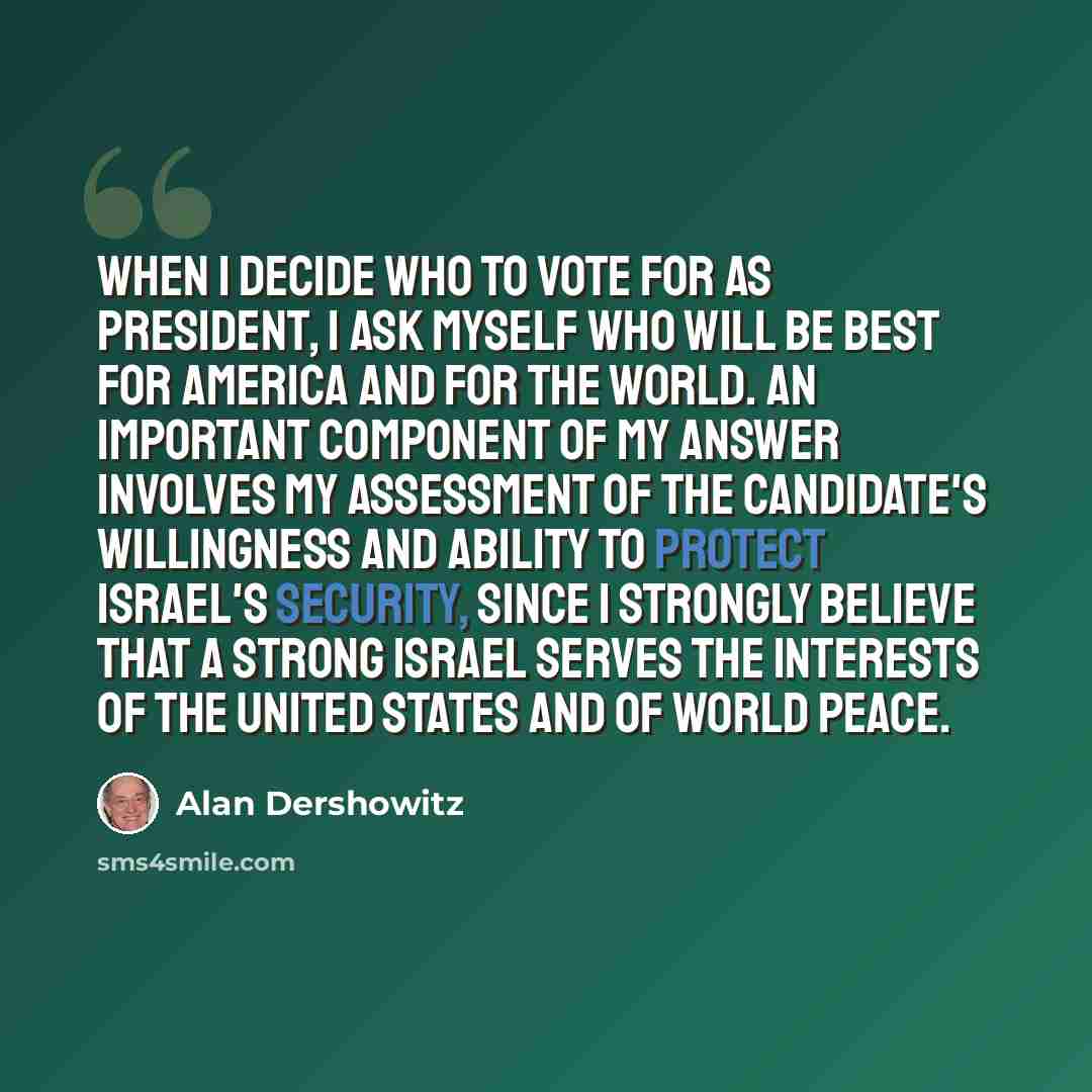 “When I decide who to vote for as president, I ask myself who will be best for America and for the world. An important component of my answer involves my assessment of the candidate's willingness and ability to protect Israel's security, since I strongly believe that a strong Israel serves the…” quote by Alan Dershowitz