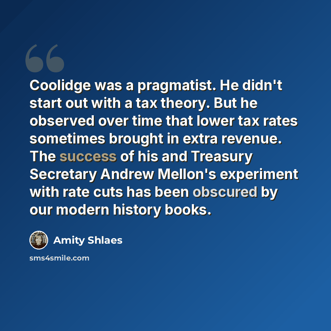 “Coolidge was a pragmatist. He didn't start out with a tax theory. But he observed over time that lower tax rates sometimes brought in extra revenue. The success of his and Treasury Secretary Andrew Mellon's experiment with rate cuts has been obscured by our modern history books.” quote by Amity Shlaes