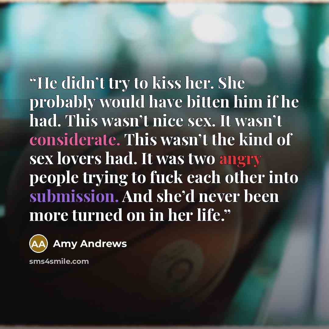 “He didn’t try to kiss her. She probably would have bitten him if he had. This wasn’t nice sex. It wasn’t considerate. This wasn’t the kind of sex lovers had. It was two angry people trying to fuck each other into submission. And she’d never been more turned on in her life.” quote by Amy Andrews