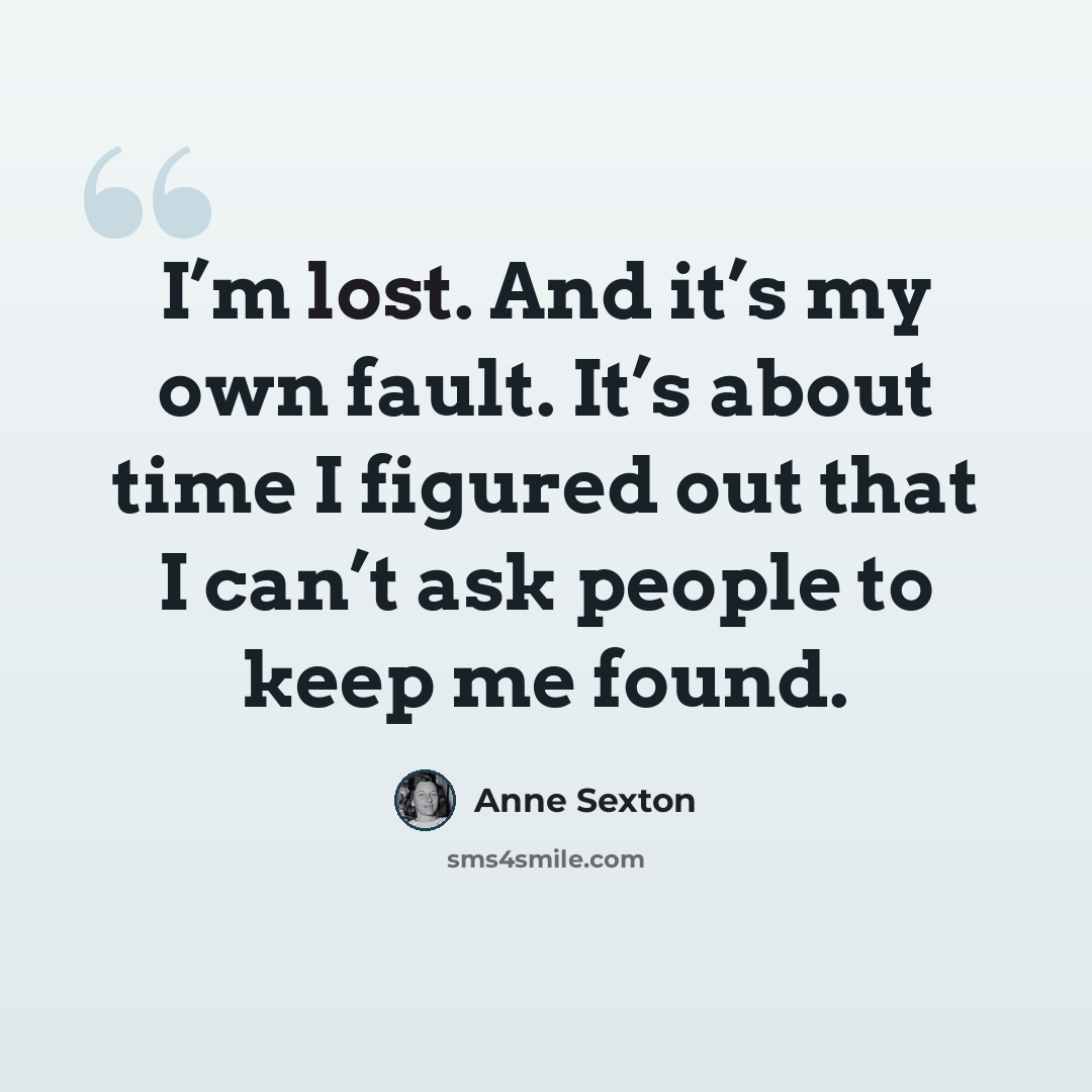 “I’m lost. And it’s my own fault. It’s about time I figured out that I can’t ask people to keep me found.” quote by Anne Sexton