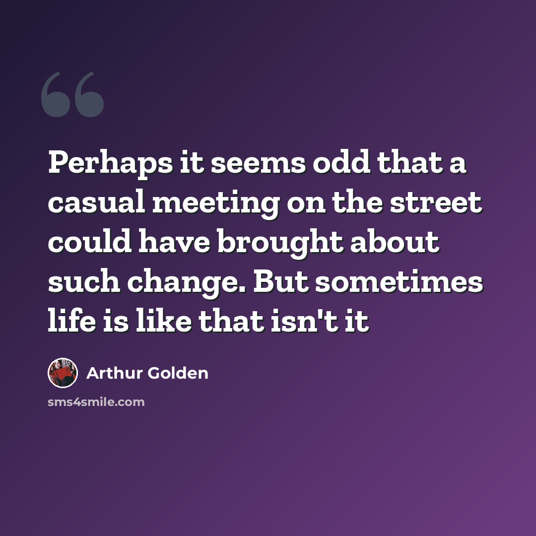 “Perhaps it seems odd that a casual meeting on the street could have brought about such change. But sometimes life is like that isn't it” quote by Arthur Golden