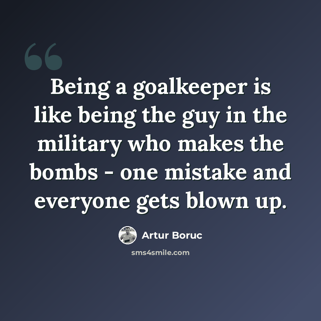 “Being a goalkeeper is like being the guy in the military who makes the bombs - one mistake and everyone gets blown up.” quote by Artur Boruc