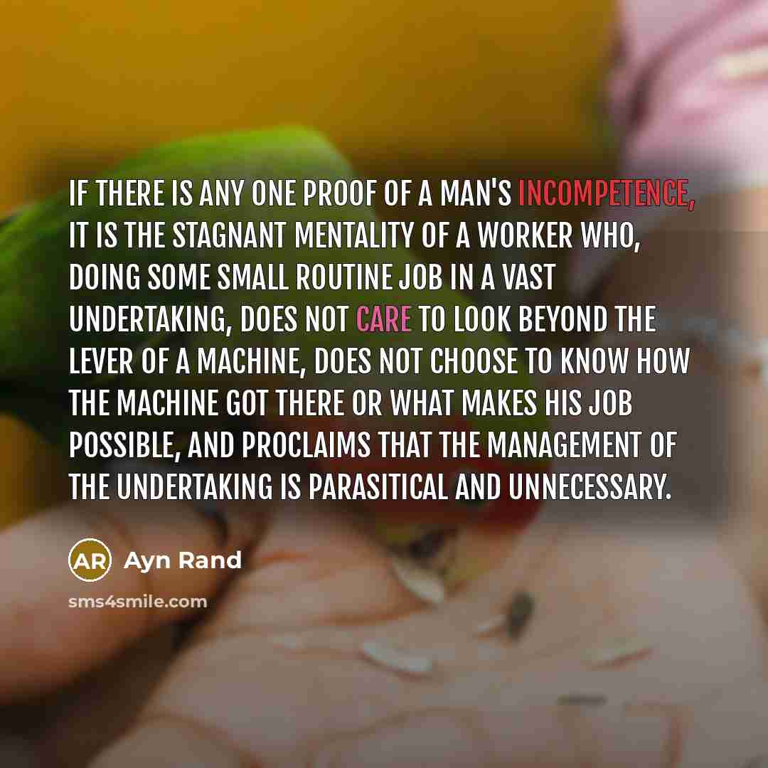 “If there is any one proof of a man's incompetence, it is the stagnant mentality of a worker who, doing some small routine job in a vast undertaking, does not care to look beyond the lever of a machine, does not choose to know how the machine got there or what makes his job possible, and proclaims…” quote by Ayn Rand
